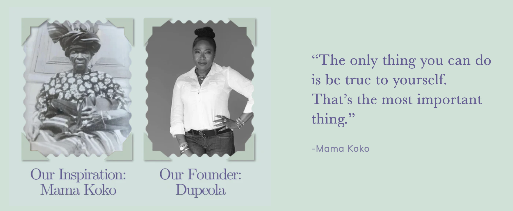 Our Inspiration: Mama Koko. Our Founder: Dupeola. ‘The only thing you can do is be true to yourself. That's the most important thing.’ — Mama Koko